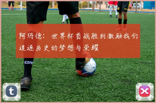 阿玛德：世界杯首战胜利激励我们追逐历史的梦想与荣耀