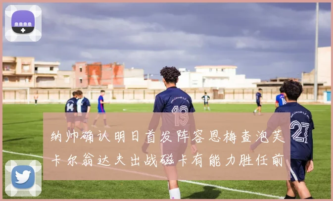 纳帅确认明日首发阵容恩梅查泡芙卡尔翁达夫出战磁卡有能力胜任前腰位置
