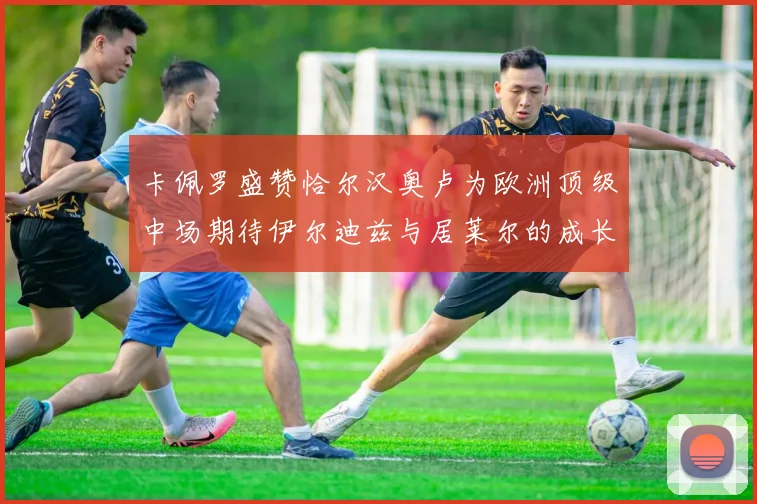 卡佩罗盛赞恰尔汉奥卢为欧洲顶级中场期待伊尔迪兹与居莱尔的成长