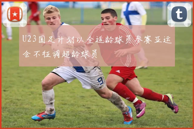 U23国足计划以全适龄球员参赛亚运会不征调超龄球员