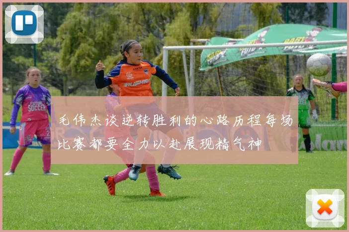 毛伟杰谈逆转胜利的心路历程每场比赛都要全力以赴展现精气神