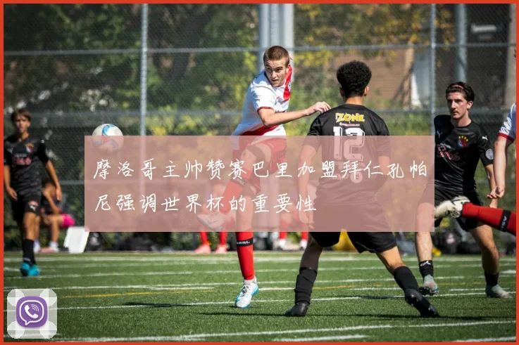 摩洛哥主帅赞赛巴里加盟拜仁孔帕尼强调世界杯的重要性