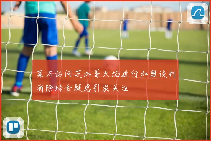 莱万访问芝加哥火焰进行加盟谈判消除转会疑虑引发关注