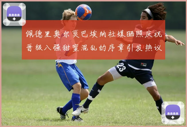 佩德里奥尔莫巴埃纳社媒晒照庆祝晋级八强甜蜜混乱的序章引发热议