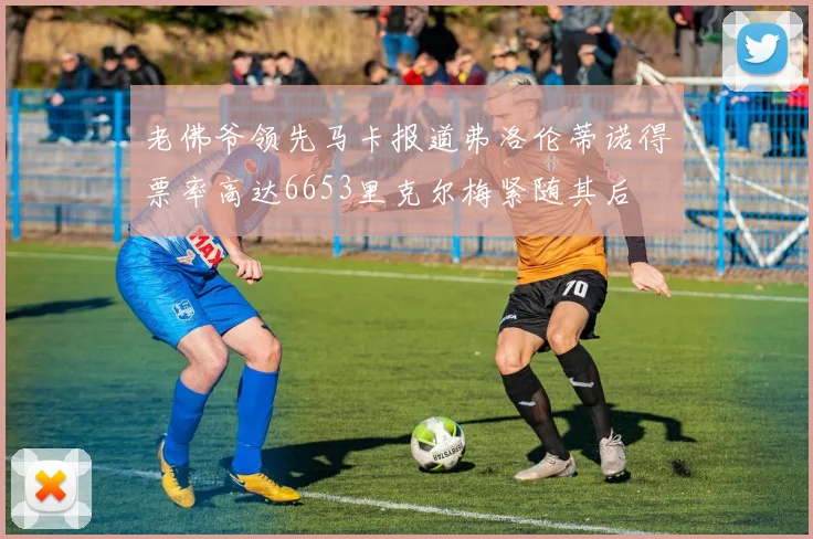 老佛爷领先马卡报道弗洛伦蒂诺得票率高达6653里克尔梅紧随其后