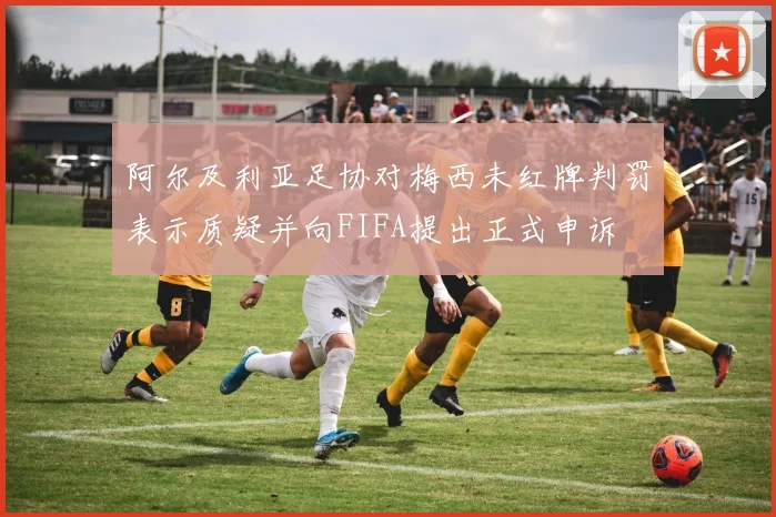 阿尔及利亚足协对梅西未红牌判罚表示质疑并向FIFA提出正式申诉