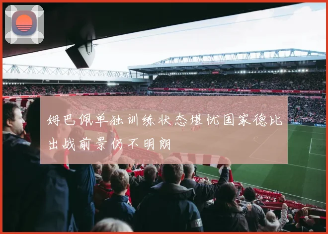 姆巴佩单独训练状态堪忧国家德比出战前景仍不明朗