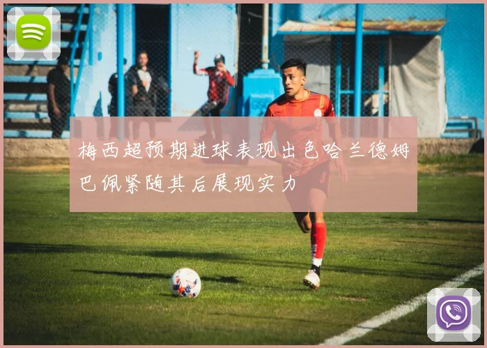 梅西超预期进球表现出色哈兰德姆巴佩紧随其后展现实力