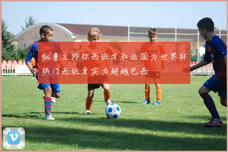 秘鲁主帅称西班牙和法国为世界杯热门西班牙实力超越巴西