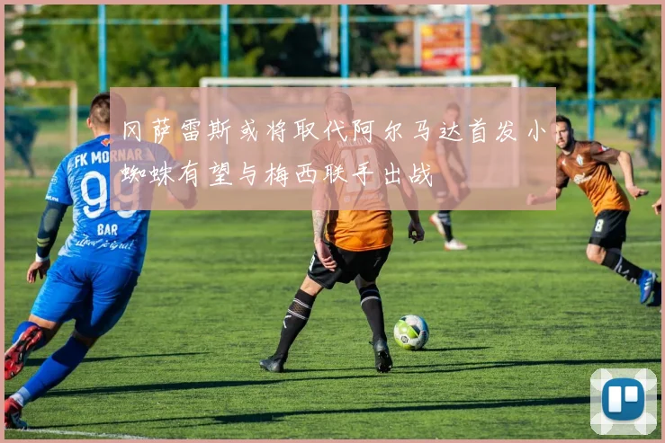 冈萨雷斯或将取代阿尔马达首发小蜘蛛有望与梅西联手出战